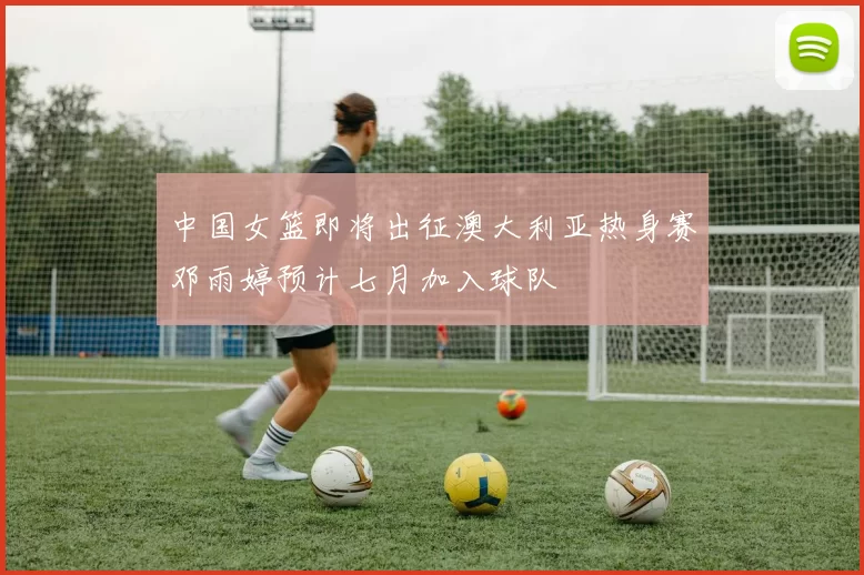 中国女篮即将出征澳大利亚热身赛邓雨婷预计七月加入球队