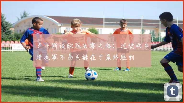 卢卡斯谈欧冠决赛之路：连续两年进决赛不易关键在于最终胜利