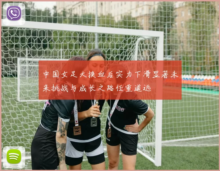 中国女足大换血后实力下滑显著未来挑战与成长之路任重道远