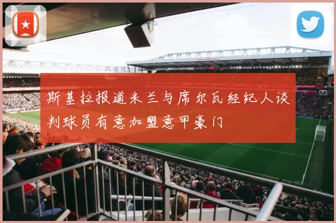 斯基拉报道米兰与席尔瓦经纪人谈判球员有意加盟意甲豪门