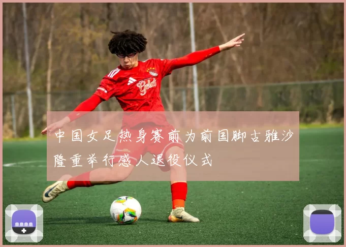 中国女足热身赛前为前国脚古雅沙隆重举行感人退役仪式