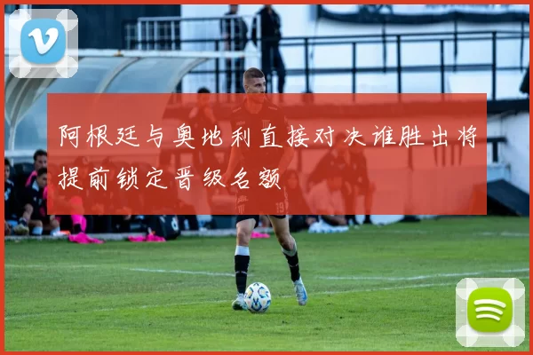 阿根廷与奥地利直接对决谁胜出将提前锁定晋级名额