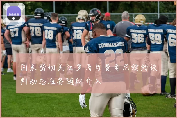 国米密切关注罗马与曼奇尼续约谈判动态准备随时介入