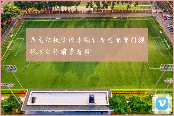 马竞积极洽谈李刚仁与尤尔曼引援双方合作前景看好