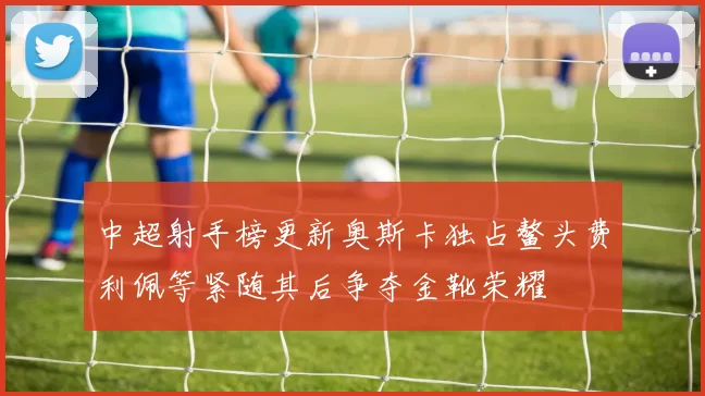 中超射手榜更新奥斯卡独占鳌头费利佩等紧随其后争夺金靴荣耀