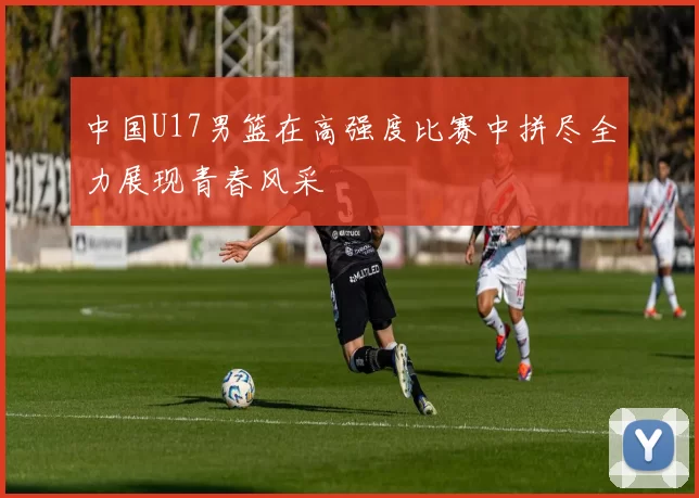中国U17男篮在高强度比赛中拼尽全力展现青春风采