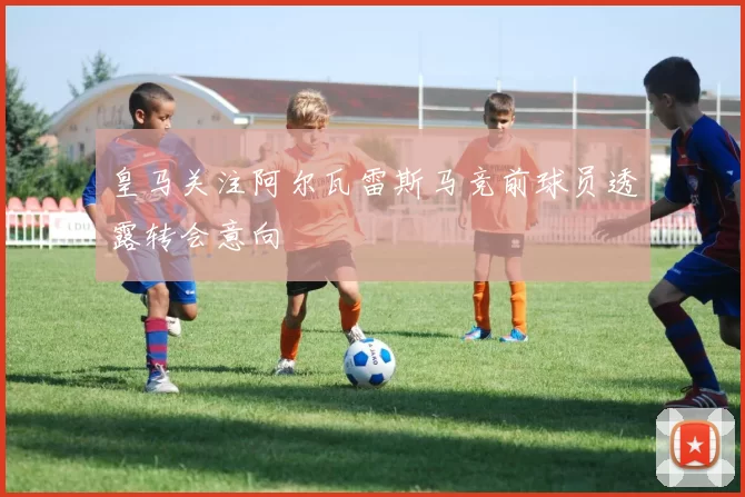 皇马关注阿尔瓦雷斯马竞前球员透露转会意向