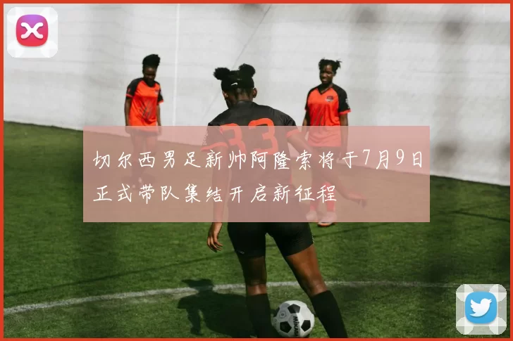 切尔西男足新帅阿隆索将于7月9日正式带队集结开启新征程
