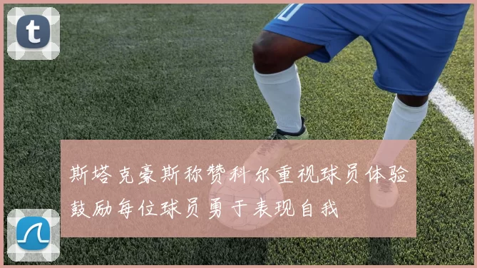 斯塔克豪斯称赞科尔重视球员体验鼓励每位球员勇于表现自我