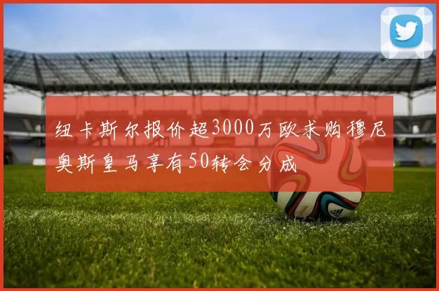 纽卡斯尔报价超3000万欧求购穆尼奥斯皇马享有50转会分成