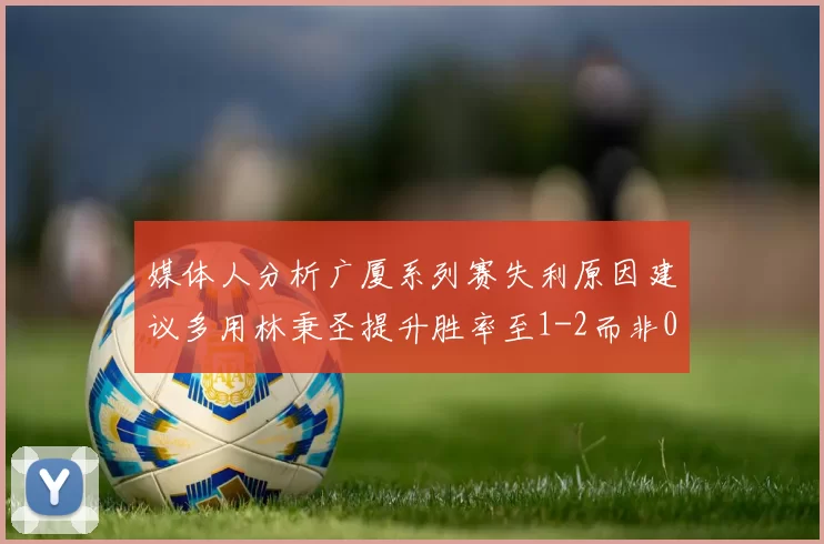 媒体人分析广厦系列赛失利原因建议多用林秉圣提升胜率至1-2而非0-3