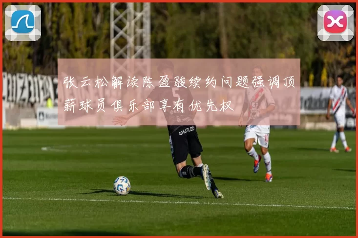 张云松解读陈盈骏续约问题强调顶薪球员俱乐部享有优先权