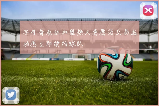 字母哥表达加盟热火意愿若交易成功愿立即续约球队