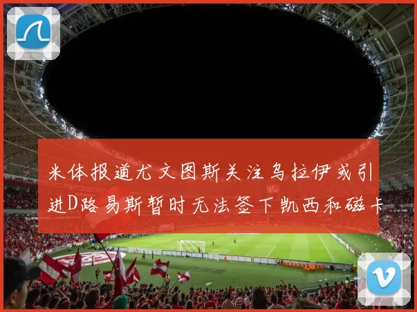 米体报道尤文图斯关注乌拉伊或引进D路易斯暂时无法签下凯西和磁卡