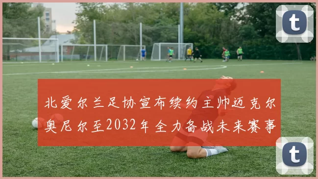 北爱尔兰足协宣布续约主帅迈克尔奥尼尔至2032年全力备战未来赛事