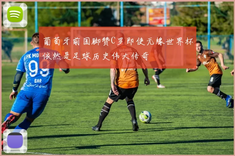 葡萄牙前国脚赞C罗即使无缘世界杯依然是足球历史伟大传奇