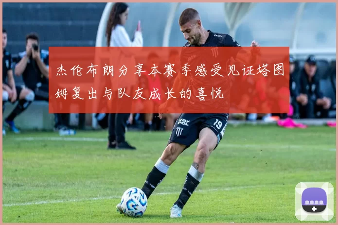 杰伦布朗分享本赛季感受见证塔图姆复出与队友成长的喜悦